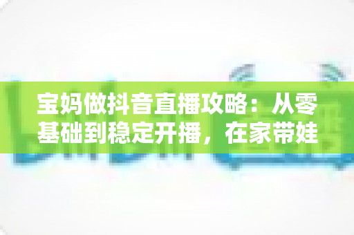 宝妈做抖音直播攻略:从零基础到稳定开播,在家带娃赚钱两不误的实战指南 宝妈做抖音直播攻略:从零基础到稳定开播,在家带娃赚钱两不误的实战指南
