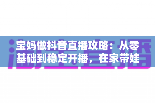 宝妈做抖音直播攻略：从零基础到稳定开播，在家带娃赚钱两不误的实战指南