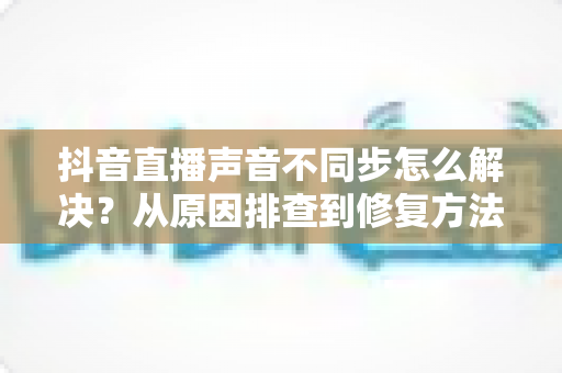 抖音直播声音不同步怎么解决？从原因排查到修复方法的实用指南