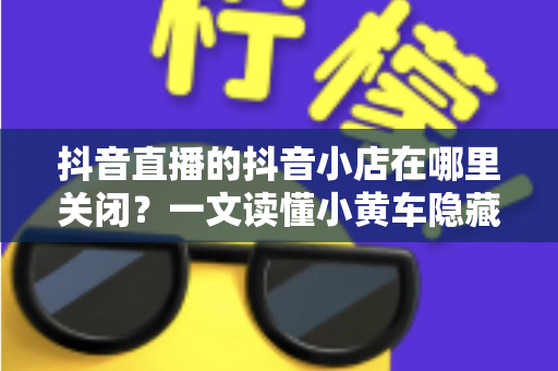 抖音直播的抖音小店在哪里关闭?一文读懂小黄车隐藏与店铺注销的完整操作流程 抖音直播的抖音小店在哪里关闭?一文读懂小黄车隐藏与店铺注销的完整操作流程