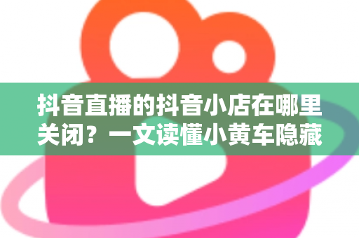 抖音直播的抖音小店在哪里关闭?一文读懂小黄车隐藏与店铺注销的完整操作流程 抖音直播的抖音小店在哪里关闭?一文读懂小黄车隐藏与店铺注销的完整操作流程
