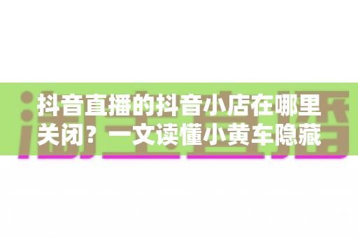 抖音直播的抖音小店在哪里关闭?一文读懂小黄车隐藏与店铺注销的完整操作流程 抖音直播的抖音小店在哪里关闭?一文读懂小黄车隐藏与店铺注销的完整操作流程