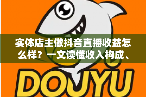 实体店主做抖音直播收益怎么样?一文读懂收入构成、真实回报与增收策略 实体店主做抖音直播收益怎么样?一文读懂收入构成、真实回报与增收策略