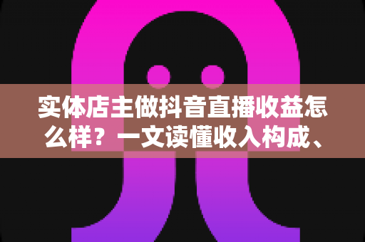 实体店主做抖音直播收益怎么样?一文读懂收入构成、真实回报与增收策略 实体店主做抖音直播收益怎么样?一文读懂收入构成、真实回报与增收策略