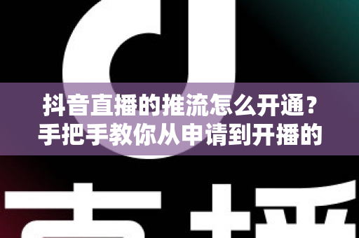 抖音直播的推流怎么开通？手把手教你从申请到开播的完整指南