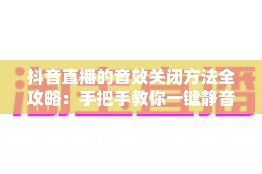 抖音直播的音效关闭方法全攻略：手把手教你一键静音，轻松打造清净舒适的观看体验