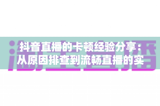 抖音直播的卡顿经验分享:从原因排查到流畅直播的实战指南 抖音直播的卡顿经验分享:从原因排查到流畅直播的实战指南