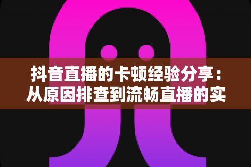 抖音直播的卡顿经验分享:从原因排查到流畅直播的实战指南 抖音直播的卡顿经验分享:从原因排查到流畅直播的实战指南