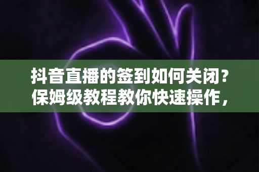 抖音直播的签到如何关闭？保姆级教程教你快速操作，直播体验更清爽