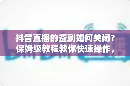 抖音直播的签到如何关闭？保姆级教程教你快速操作，直播体验更清爽