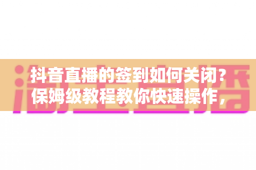 抖音直播的签到如何关闭？保姆级教程教你快速操作，直播体验更清爽