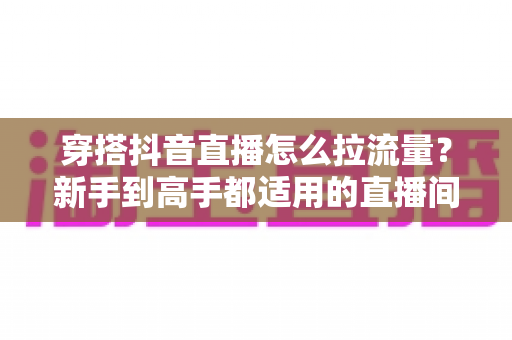 穿搭抖音直播怎么拉流量？新手到高手都适用的直播间引流实战全攻略