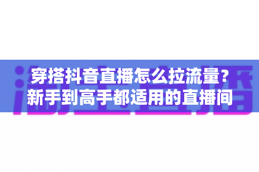 穿搭抖音直播怎么拉流量？新手到高手都适用的直播间引流实战全攻略