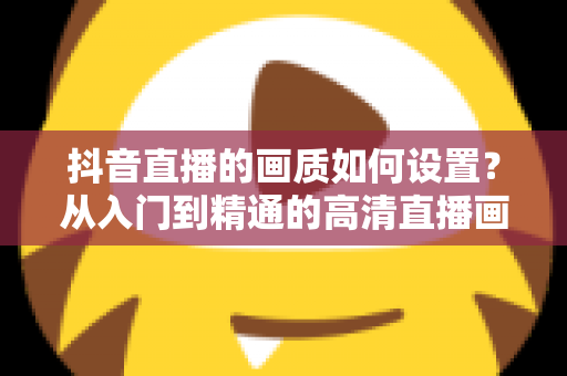 抖音直播的画质如何设置?从入门到精通的高清直播画质优化完全指南 抖音直播的画质如何设置?从入门到精通的高清直播画质优化完全指南