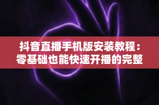 抖音直播手机版安装教程：零基础也能快速开播的完整指南