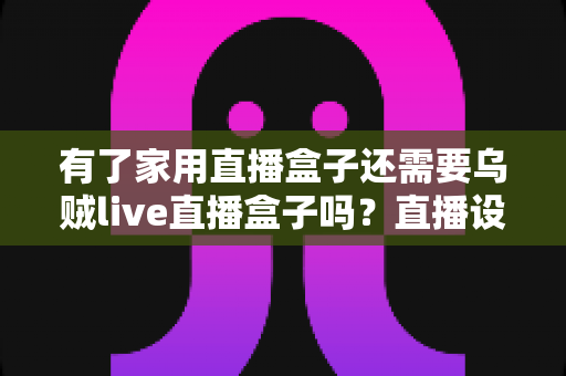 有了家用直播盒子还需要乌贼live直播盒子吗？直播设备选购与搭配全攻略