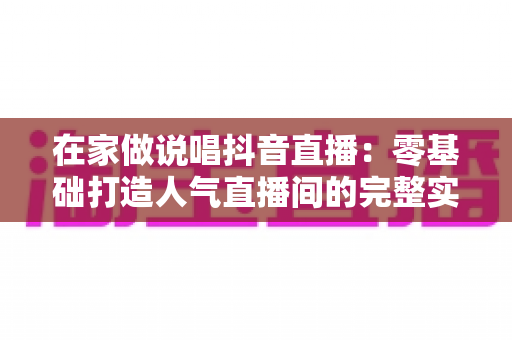 在家做说唱抖音直播:零基础打造人气直播间的完整实战指南 在家做说唱抖音直播:零基础打造人气直播间的完整实战指南