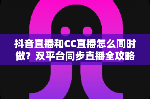 抖音直播和CC直播怎么同时做？双平台同步直播全攻略与实战运营指南