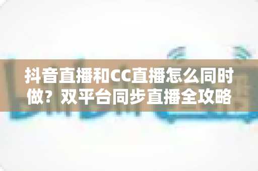 抖音直播和CC直播怎么同时做？双平台同步直播全攻略与实战运营指南