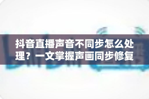 抖音直播声音不同步怎么处理？一文掌握声画同步修复技巧与预防指南