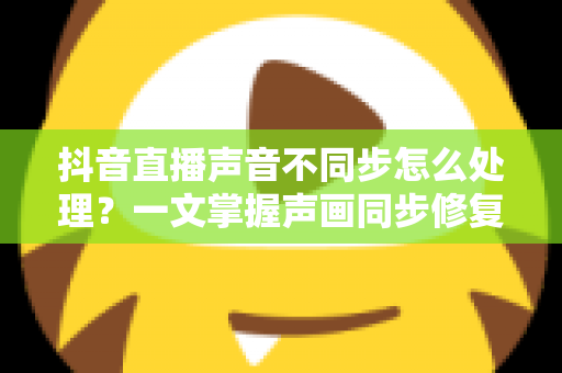 抖音直播声音不同步怎么处理？一文掌握声画同步修复技巧与预防指南