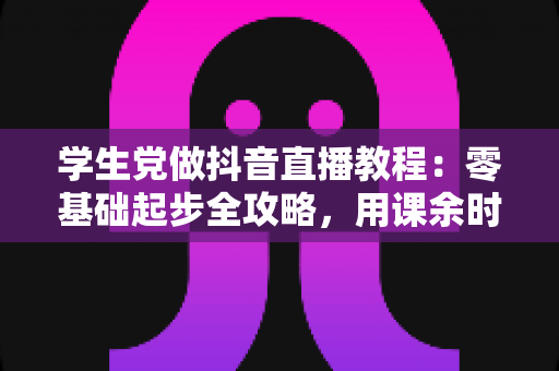 学生党做抖音直播教程:零基础起步全攻略,用课余时间打造属于你的直播间 学生党做抖音直播教程:零基础起步全攻略,用课余时间打造属于你的直播间