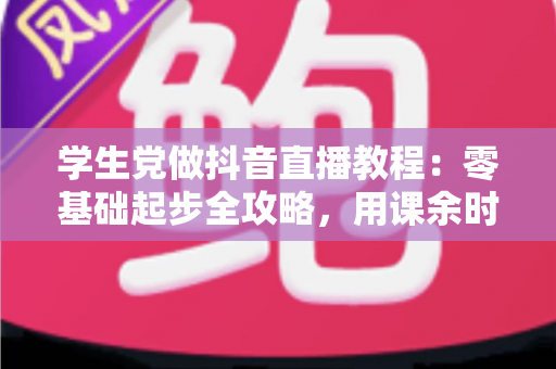 学生党做抖音直播教程:零基础起步全攻略,用课余时间打造属于你的直播间 学生党做抖音直播教程:零基础起步全攻略,用课余时间打造属于你的直播间