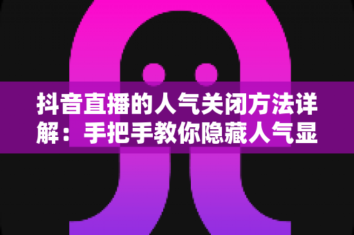 抖音直播的人气关闭方法详解：手把手教你隐藏人气显示，打造更自在的直播与观看体验