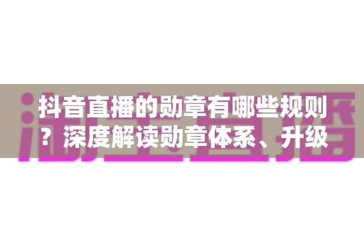 抖音直播的勋章有哪些规则？深度解读勋章体系、升级攻略与使用技巧，助你玩转直播间