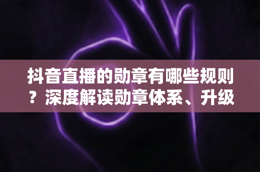 抖音直播的勋章有哪些规则？深度解读勋章体系、升级攻略与使用技巧，助你玩转直播间