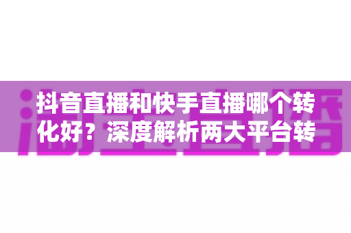 抖音直播和快手直播哪个转化好?深度解析两大平台转化率差异,帮你选对直播主战场 抖音直播和快手直播哪个转化好?深度解析两大平台转化率差异,帮你选对直播主战场