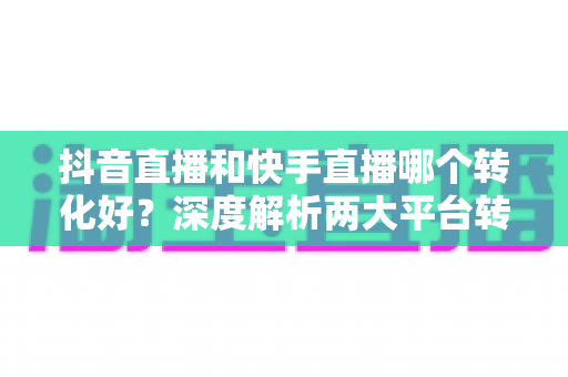 抖音直播和快手直播哪个转化好?深度解析两大平台转化率差异,帮你选对直播主战场 抖音直播和快手直播哪个转化好?深度解析两大平台转化率差异,帮你选对直播主战场