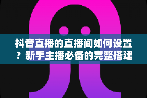 抖音直播的直播间如何设置?新手主播必备的完整搭建与优化指南 抖音直播的直播间如何设置?新手主播必备的完整搭建与优化指南