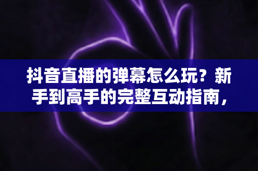 抖音直播的弹幕怎么玩？新手到高手的完整互动指南，教你玩转直播间氛围