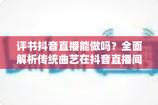 评书抖音直播能做吗?全面解析传统曲艺在抖音直播间的机遇、玩法与变现指南 评书抖音直播能做吗?全面解析传统曲艺在抖音直播间的机遇、玩法与变现指南