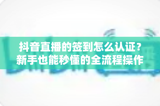 抖音直播的签到怎么认证？新手也能秒懂的全流程操作指南与常见问题解析