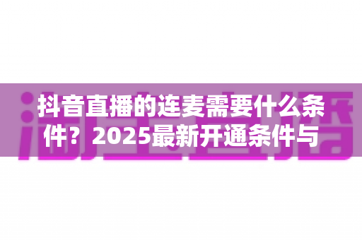 抖音直播的连麦需要什么条件?2025最新开通条件与实操技巧全面解析 抖音直播的连麦需要什么条件?2025最新开通条件与实操技巧全面解析