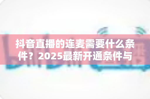 抖音直播的连麦需要什么条件？2025最新开通条件与实操技巧全面解析