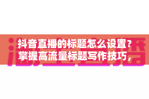 抖音直播的标题怎么设置？掌握高流量标题写作技巧，让直播间人气倍增