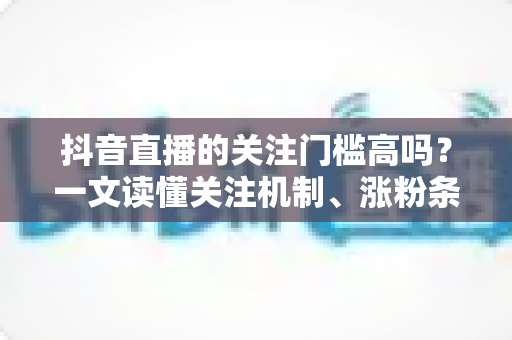 抖音直播的关注门槛高吗？一文读懂关注机制、涨粉条件与实用技巧