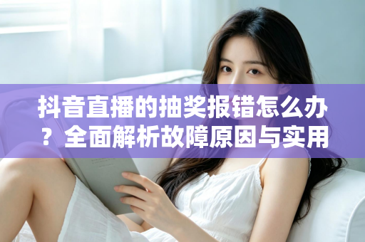 抖音直播的抽奖报错怎么办?全面解析故障原因与实用解决方案指南 抖音直播的抽奖报错怎么办?全面解析故障原因与实用解决方案指南