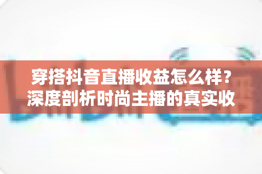穿搭抖音直播收益怎么样?深度剖析时尚主播的真实收入与变现技巧 穿搭抖音直播收益怎么样?深度剖析时尚主播的真实收入与变现技巧