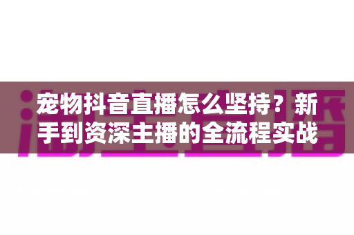 宠物抖音直播怎么坚持?新手到资深主播的全流程实战指南 宠物抖音直播怎么坚持?新手到资深主播的全流程实战指南