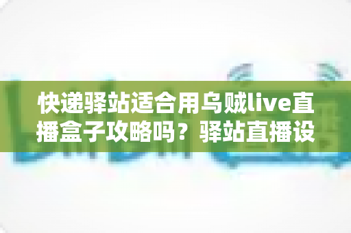 快递驿站适合用乌贼live直播盒子攻略吗?驿站直播设备选型与落地运营全解析 快递驿站适合用乌贼live直播盒子攻略吗?驿站直播设备选型与落地运营全解析