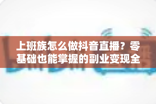 上班族怎么做抖音直播?零基础也能掌握的副业变现全攻略 上班族怎么做抖音直播?零基础也能掌握的副业变现全攻略