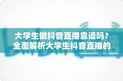大学生做抖音直播靠谱吗?全面解析大学生抖音直播的机遇、风险与实操指南 大学生做抖音直播靠谱吗?全面解析大学生抖音直播的机遇、风险与实操指南