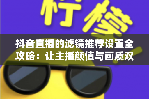抖音直播的滤镜推荐设置全攻略:让主播颜值与画质双双在线的实用指南 抖音直播的滤镜推荐设置全攻略:让主播颜值与画质双双在线的实用指南