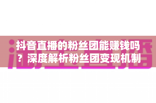 抖音直播的粉丝团能赚钱吗?深度解析粉丝团变现机制与运营策略 抖音直播的粉丝团能赚钱吗?深度解析粉丝团变现机制与运营策略