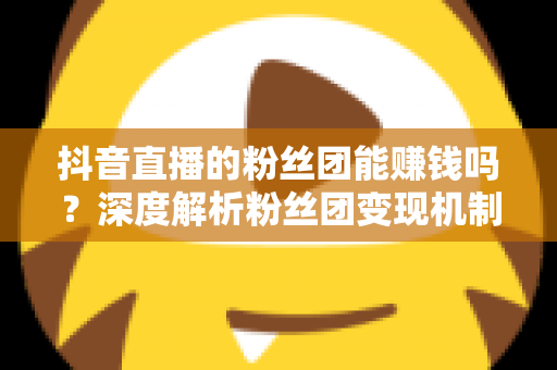 抖音直播的粉丝团能赚钱吗?深度解析粉丝团变现机制与运营策略 抖音直播的粉丝团能赚钱吗?深度解析粉丝团变现机制与运营策略