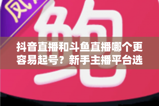 抖音直播和斗鱼直播哪个更容易起号？新手主播平台选择深度解析